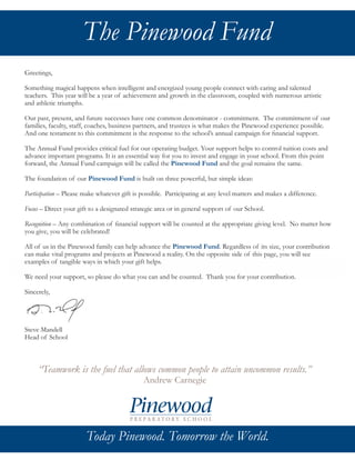 Today Pinewood. Tomorrow the world.
Greetings,
Something magical happens when intelligent and energized young people connect with caring and talented
teachers. This year will be a year of achievement and growth in the classroom, coupled with numerous artistic
and athletic triumphs.
Our past, present, and future successes have one common denominator - commitment. The commitment of our
families, faculty, staff, coaches, business partners, and trustees is what makes the Pinewood experience possible.
And one testament to this commitment is the response to the school’s annual campaign for financial support.
The Annual Fund provides critical fuel for our operating budget. Your support helps to control tuition costs and
advance important programs. It is an essential way for you to invest and engage in your school. From this point
forward, the Annual Fund campaign will be called the Pinewood Fund and the goal remains the same.
The foundation of our Pinewood Fund is built on three powerful, but simple ideas:
Participation – Please make whatever gift is possible. Participating at any level matters and makes a difference.
Focus – Direct your gift to a designated strategic area or in general support of our School.
Recognition – Any combination of financial support will be counted at the appropriate giving level. No matter how
you give, you will be celebrated!
All of us in the Pinewood family can help advance the Pinewood Fund. Regardless of its size, your contribution
can make vital programs and projects at Pinewood a reality. On the opposite side of this page, you will see
examples of tangible ways in which your gift helps.
We need your support, so please do what you can and be counted. Thank you for your contribution.
Sincerely,
Steve Mandell
Head of School
The Pinewood Fund
“Teamwork is the fuel that allows common people to attain uncommon results.”
Andrew Carnegie
Today Pinewood. Tomorrow the World.
 