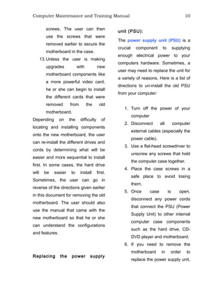Computer Maintenance and Training Manual 10
screws. The user can then
use the screws that were
removed earlier to secure the
motherboard in the case.
13.Unless the user is making
upgrades with new
motherboard components like
a more powerful video card,
he or she can begin to install
the different cards that were
removed from the old
motherboard.
Depending on the difficulty of
locating and installing components
onto the new motherboard, the user
can re-install the different drives and
cords by determining what will be
easier and more sequential to install
first. In some cases, the hard drive
will be easier to install first.
Sometimes, the user can go in
reverse of the directions given earlier
in this document for removing the old
motherboard. The user should also
use the manual that came with the
new motherboard so that he or she
can understand the configurations
and features.
Replacing the power supply
unit (PSU):
The power supply unit (PSU) is a
crucial component to supplying
enough electrical power to your
computers hardware. Sometimes, a
user may need to replace the unit for
a variety of reasons. Here is a list of
directions to un-install the old PSU
from your computer:
1. Turn off the power of your
computer
2. Disconnect all computer
external cables (especially the
power cable).
3. Use a flat-head screwdriver to
unscrew any screws that hold
the computer case together.
4. Place the case screws in a
safe place to avoid losing
them.
5. Once case is open,
disconnect any power cords
that connect the PSU (Power
Supply Unit) to other internal
computer case components
such as the hard drive, CD-
DVD player and motherboard.
6. If you need to remove the
motherboard in order to
replace the power supply unit,
 