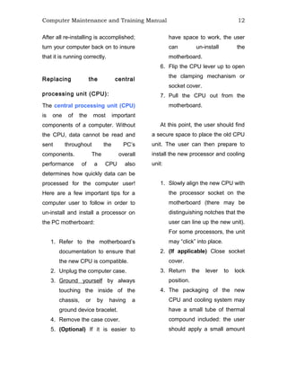 Computer Maintenance and Training Manual 12
After all re-installing is accomplished;
turn your computer back on to insure
that it is running correctly.
Replacing the central
processing unit (CPU):
The central processing unit (CPU)
is one of the most important
components of a computer. Without
the CPU, data cannot be read and
sent throughout the PC’s
components. The overall
performance of a CPU also
determines how quickly data can be
processed for the computer user!
Here are a few important tips for a
computer user to follow in order to
un-install and install a processor on
the PC motherboard:
1. Refer to the motherboard’s
documentation to ensure that
the new CPU is compatible.
2. Unplug the computer case.
3. Ground yourself by always
touching the inside of the
chassis, or by having a
ground device bracelet.
4. Remove the case cover.
5. (Optional) If it is easier to
have space to work, the user
can un-install the
motherboard.
6. Flip the CPU lever up to open
the clamping mechanism or
socket cover.
7. Pull the CPU out from the
motherboard.
At this point, the user should find
a secure space to place the old CPU
unit. The user can then prepare to
install the new processor and cooling
unit:
1. Slowly align the new CPU with
the processor socket on the
motherboard (there may be
distinguishing notches that the
user can line up the new unit).
For some processors, the unit
may “click” into place.
2. (If applicable) Close socket
cover.
3. Return the lever to lock
position.
4. The packaging of the new
CPU and cooling system may
have a small tube of thermal
compound included: the user
should apply a small amount
 