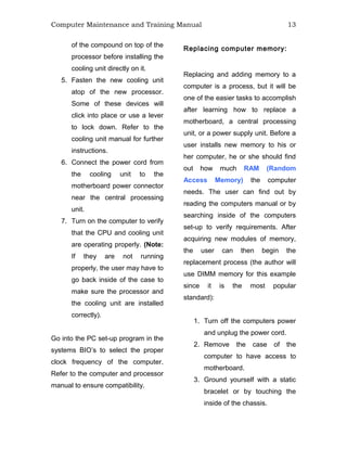 Computer Maintenance and Training Manual 13
of the compound on top of the
processor before installing the
cooling unit directly on it.
5. Fasten the new cooling unit
atop of the new processor.
Some of these devices will
click into place or use a lever
to lock down. Refer to the
cooling unit manual for further
instructions.
6. Connect the power cord from
the cooling unit to the
motherboard power connector
near the central processing
unit.
7. Turn on the computer to verify
that the CPU and cooling unit
are operating properly. (Note:
If they are not running
properly, the user may have to
go back inside of the case to
make sure the processor and
the cooling unit are installed
correctly).
Go into the PC set-up program in the
systems BIO’s to select the proper
clock frequency of the computer.
Refer to the computer and processor
manual to ensure compatibility.
Replacing computer memory:
Replacing and adding memory to a
computer is a process, but it will be
one of the easier tasks to accomplish
after learning how to replace a
motherboard, a central processing
unit, or a power supply unit. Before a
user installs new memory to his or
her computer, he or she should find
out how much RAM (Random
Access Memory) the computer
needs. The user can find out by
reading the computers manual or by
searching inside of the computers
set-up to verify requirements. After
acquiring new modules of memory,
the user can then begin the
replacement process (the author will
use DIMM memory for this example
since it is the most popular
standard):
1. Turn off the computers power
and unplug the power cord.
2. Remove the case of the
computer to have access to
motherboard.
3. Ground yourself with a static
bracelet or by touching the
inside of the chassis.
 