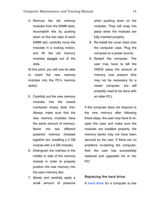 Computer Maintenance and Training Manual 14
4. Remove the old memory
modules from the DIMM slots.
Accomplish this by pushing
down on the two clips of each
DIMM slot, carefully move the
modules in a rocking motion,
and lift the old memory
modules straight out of the
slots.
At this point, you will now be able
to insert the new memory
modules into the PC’s memory
slot(s):
5. Carefully put the new memory
modules into the lowest
numbered empty slots first.
Always make sure that the
new memory modules have
the same amount of memory.
Never mix two different
powered memory modules
together (ex: installing a 2 GB
module with a 4 GB module).
6. Distinguish the notches in the
middle or side of the memory
module in order to properly
position the new memory into
the open memory slot.
7. Slowly and carefully apply a
small amount of pressure
when pushing down on the
modules. They will snap into
place when the modules are
fully inserted properly.
8. Re-install the cover back onto
the computer case. Plug the
computer to a power source.
9. Restart the computer. The
user may have to tell the
CMOS setup the amount of
memory now present (this
may not be necessary for a
newer computer, but will
probably need to be done with
an older PC).
If the computer does not respond to
the new memory after following
these steps, the user may have to re-
open the case and make sure the
modules are installed properly: the
memory banks may not have been
secured by the user. If there are no
problems re-starting the computer,
then the user has successfully
replaced and upgraded his or her
PC!
Replacing the hard drive:
A hard drive for a computer is one
 