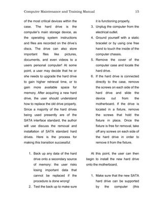Computer Maintenance and Training Manual 15
of the most critical devices within the
case. The hard drive is the
computer’s main storage device, as
the operating system instructions
and files are recorded on the drive’s
discs. The drive can also store
important files like pictures,
documents, and even videos to a
users personal computer! At some
point, a user may decide that he or
she needs to upgrade the hard drive
to gain higher retrieval time, or to
gain more available space for
memory. After acquiring a new hard
drive, the user should understand
how to replace the old drive properly.
Since a majority of the hard drives
being used presently are of the
SATA interface standard, the author
will use discuss the removal and
installation of SATA standard hard
drives. Here is the process for
making this transition successful:
1. Back up any data of the hard
drive onto a secondary source
of memory: the user risks
losing important data that
cannot be replaced if the
procedure is done wrong!
2. Test the back up to make sure
it is functioning properly.
3. Unplug the computer from the
electrical outlet.
4. Ground yourself with a static
bracelet or by using one free
hand to touch the inside of the
computer chassis.
5. Remove the cover of the
computer case and locate the
hard drive.
6. If the hard drive is connected
directly to the case, remove
the screws on each side of the
hard drive and slide the
device out from the
motherboard. If the drive is
located in a fixture, remove
the screws that hold the
fixture in place. Once the
fixture is free for removal, take
off any screws on each side of
the hard drive in order to
remove it from the fixture.
At this point, the user can then
begin to install the new hard drive
onto the motherboard.
1. Make sure that the new SATA
hard drive can be supported
by the computer (this
 