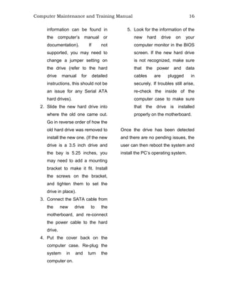 Computer Maintenance and Training Manual 16
information can be found in
the computer’s manual or
documentation). If not
supported, you may need to
change a jumper setting on
the drive (refer to the hard
drive manual for detailed
instructions, this should not be
an issue for any Serial ATA
hard drives).
2. Slide the new hard drive into
where the old one came out.
Go in reverse order of how the
old hard drive was removed to
install the new one. (If the new
drive is a 3.5 inch drive and
the bay is 5.25 inches, you
may need to add a mounting
bracket to make it fit. Install
the screws on the bracket,
and tighten them to set the
drive in place).
3. Connect the SATA cable from
the new drive to the
motherboard, and re-connect
the power cable to the hard
drive.
4. Put the cover back on the
computer case. Re-plug the
system in and turn the
computer on.
5. Look for the information of the
new hard drive on your
computer monitor in the BIOS
screen. If the new hard drive
is not recognized, make sure
that the power and data
cables are plugged in
securely. If troubles still arise,
re-check the inside of the
computer case to make sure
that the drive is installed
properly on the motherboard.
Once the drive has been detected
and there are no pending issues, the
user can then reboot the system and
install the PC’s operating system.
 