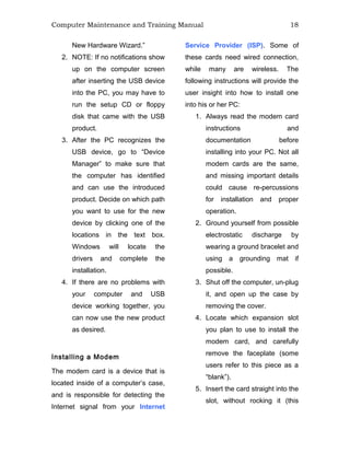 Computer Maintenance and Training Manual 18
New Hardware Wizard.”
2. NOTE: If no notifications show
up on the computer screen
after inserting the USB device
into the PC, you may have to
run the setup CD or floppy
disk that came with the USB
product.
3. After the PC recognizes the
USB device, go to “Device
Manager” to make sure that
the computer has identified
and can use the introduced
product. Decide on which path
you want to use for the new
device by clicking one of the
locations in the text box.
Windows will locate the
drivers and complete the
installation.
4. If there are no problems with
your computer and USB
device working together, you
can now use the new product
as desired.
Installing a Modem
The modem card is a device that is
located inside of a computer’s case,
and is responsible for detecting the
Internet signal from your Internet
Service Provider (ISP). Some of
these cards need wired connection,
while many are wireless. The
following instructions will provide the
user insight into how to install one
into his or her PC:
1. Always read the modem card
instructions and
documentation before
installing into your PC. Not all
modem cards are the same,
and missing important details
could cause re-percussions
for installation and proper
operation.
2. Ground yourself from possible
electrostatic discharge by
wearing a ground bracelet and
using a grounding mat if
possible.
3. Shut off the computer, un-plug
it, and open up the case by
removing the cover.
4. Locate which expansion slot
you plan to use to install the
modem card, and carefully
remove the faceplate (some
users refer to this piece as a
“blank”).
5. Insert the card straight into the
slot, without rocking it (this
 