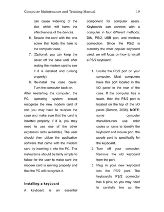 Computer Maintenance and Training Manual 19
can cause widening of the
slot, which will harm the
effectiveness of the device).
6. Secure the card with the one
screw that holds the item to
the computer case.
7. (Optional: you can keep the
cover off the case until after
testing the modem card to see
if it is installed and running
properly).
8. Re-install the case cover.
Turn the computer back on.
After re-starting the computer, the
PC operating system should
recognize the new modem card (if
not, you may have to re-open the
case and make sure that the card is
inserted properly: if it is, you may
need to use one of the other
expansion slots available). The user
should then utilize the application
software that came with the modem
card by inserting it into the PC. The
instructions should be fairly simple to
follow for the user to make sure the
modem card is running properly and
that the PC will recognize it.
Installing a keyboard
A keyboard is an essential
component for computer users.
Keyboards can connect with a
computer in four different methods;
DIN, PS/2, USB port, and wireless
connection. Since the PS/2 is
currently the most popular keyboard
used, we will focus on how to install
a PS/2 keyboard:
1. Locate the PS/2 port on your
computer. Most computers
have this port located in the
I/O panel in the rear of the
case. If the computer has a
tower, then the PS/2 port is
located on the top of the I/O
panel (Denton, 2008). NOTE:
some computer
manufacturers use color
codes or icons to identify the
keyboard and mouse port: the
purple port is specifically for
the keyboard.
2. Turn off your computer.
Remove the old keyboard
from the port.
3. Plug in your new keyboard
into the PS/2 port. The
keyboard’s PS/2 connector
has 6 pins, so you may need
to carefully line up the
 