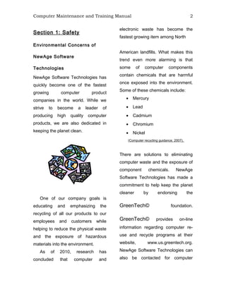 Computer Maintenance and Training Manual 2
Section 1: Safety
Environmental Concerns of
NewAge Software
Technologies
NewAge Software Technologies has
quickly become one of the fastest
growing computer product
companies in the world. While we
strive to become a leader of
producing high quality computer
products, we are also dedicated in
keeping the planet clean.
One of our company goals is
educating and emphasizing the
recycling of all our products to our
employees and customers while
helping to reduce the physical waste
and the exposure of hazardous
materials into the environment.
As of 2010, research has
concluded that computer and
electronic waste has become the
fastest growing item among North
American landfills. What makes this
trend even more alarming is that
some of computer components
contain chemicals that are harmful
once exposed into the environment.
Some of these chemicals include:
• Mercury
• Lead
• Cadmium
• Chromium
• Nickel
(Computer recycling guidance, 2007).
There are solutions to eliminating
computer waste and the exposure of
component chemicals. NewAge
Software Technologies has made a
commitment to help keep the planet
cleaner by endorsing the
GreenTech© foundation.
GreenTech© provides on-line
information regarding computer re-
use and recycle programs at their
website, www.us.greentech.org.
NewAge Software Technologies can
also be contacted for computer
 