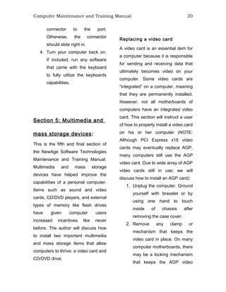Computer Maintenance and Training Manual 20
connector to the port.
Otherwise, the connector
should slide right in.
4. Turn your computer back on.
If included, run any software
that came with the keyboard
to fully utilize the keyboards
capabilities.
Section 5: Multimedia and
mass storage devices:
This is the fifth and final section of
the NewAge Software Technologies
Maintenance and Training Manual.
Multimedia and mass storage
devices have helped improve the
capabilities of a personal computer.
Items such as sound and video
cards, CD/DVD players, and external
types of memory like flash drives
have given computer users
increased incentives like never
before. The author will discuss how
to install two important multimedia
and mass storage items that allow
computers to thrive: a video card and
CD/DVD drive.
Replacing a video card
A video card is an essential item for
a computer because it is responsible
for sending and receiving data that
ultimately becomes video on your
computer. Some video cards are
“integrated” on a computer, meaning
that they are permanently installed.
However, not all motherboards of
computers have an integrated video
card. This section will instruct a user
of how to properly install a video card
on his or her computer (NOTE:
Although PCI Express x16 video
cards may eventually replace AGP,
many computers still use the AGP
video card. Due to wide array of AGP
video cards still in use; we will
discuss how to install an AGP card):
1. Unplug the computer. Ground
yourself with bracelet or by
using one hand to touch
inside of chassis after
removing the case cover.
2. Remove any clamp or
mechanism that keeps the
video card in place. On many
computer motherboards, there
may be a locking mechanism
that keeps the AGP video
 