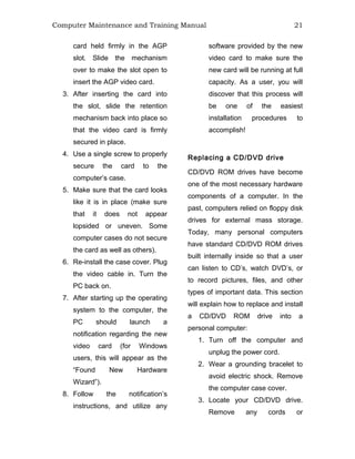 Computer Maintenance and Training Manual 21
card held firmly in the AGP
slot. Slide the mechanism
over to make the slot open to
insert the AGP video card.
3. After inserting the card into
the slot, slide the retention
mechanism back into place so
that the video card is firmly
secured in place.
4. Use a single screw to properly
secure the card to the
computer’s case.
5. Make sure that the card looks
like it is in place (make sure
that it does not appear
lopsided or uneven. Some
computer cases do not secure
the card as well as others).
6. Re-install the case cover. Plug
the video cable in. Turn the
PC back on.
7. After starting up the operating
system to the computer, the
PC should launch a
notification regarding the new
video card (for Windows
users, this will appear as the
“Found New Hardware
Wizard”).
8. Follow the notification’s
instructions, and utilize any
software provided by the new
video card to make sure the
new card will be running at full
capacity. As a user, you will
discover that this process will
be one of the easiest
installation procedures to
accomplish!
Replacing a CD/DVD drive
CD/DVD ROM drives have become
one of the most necessary hardware
components of a computer. In the
past, computers relied on floppy disk
drives for external mass storage.
Today, many personal computers
have standard CD/DVD ROM drives
built internally inside so that a user
can listen to CD’s, watch DVD’s, or
to record pictures, files, and other
types of important data. This section
will explain how to replace and install
a CD/DVD ROM drive into a
personal computer:
1. Turn off the computer and
unplug the power cord.
2. Wear a grounding bracelet to
avoid electric shock. Remove
the computer case cover.
3. Locate your CD/DVD drive.
Remove any cords or
 