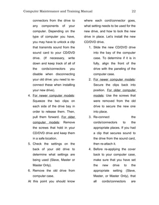 Computer Maintenance and Training Manual 22
connectors from the drive to
any components of your
computer. Depending on the
type of computer you have,
you may have to unlock a clip
that transmits sound from the
sound card to your CD/DVD
drive. (If necessary, write
down and keep track of all of
the cords/connectors you
disable when disconnecting
your old drive: you need to re-
connect these when installing
your new drive).
4. For newer computer models:
Squeeze the two clips on
each side of the drive bay in
order to release them. Then,
pull them forward. For older
computer models: Remove
the screws that hold in your
CD/DVD drive and keep them
in a safe location.
5. Check the settings on the
back of your old drive to
determine what settings are
being used (Slave, Master or
Master Only).
6. Remove the old drive from
computer case.
At this point you should know
where each cord/connector goes,
what setting needs to be used for the
new drive, and how to lock the new
drive in place. Let’s install the new
CD/DVD drive.
1. Slide the new CD/DVD drive
into the bay of the computer
case. To determine if it is in
fully, align the front of the
drive with the paneling of the
computer case.
2. For newer computer models:
Secure the clips back into
position. For older computer
models: Use the screws that
were removed from the old
drive to secure the new one
into place.
3. Re-connect the
cords/connectors to the
appropriate places. If you had
a clip that secures sound to
the drive from the sound card,
then re-attach it.
4. Before re-applying the cover
back to your computer case,
make sure that you have set
the new drive to the
appropriate setting (Slave,
Master, or Master Only), that
all cords/connectors are
 