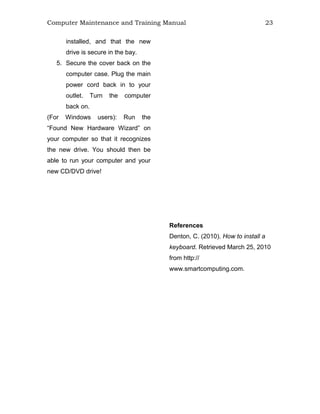 Computer Maintenance and Training Manual 23
installed, and that the new
drive is secure in the bay.
5. Secure the cover back on the
computer case. Plug the main
power cord back in to your
outlet. Turn the computer
back on.
(For Windows users): Run the
“Found New Hardware Wizard” on
your computer so that it recognizes
the new drive. You should then be
able to run your computer and your
new CD/DVD drive!
References
Denton, C. (2010). How to install a
keyboard. Retrieved March 25, 2010
from http://
www.smartcomputing.com.
 