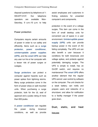Computer Maintenance and Training Manual 3
disposal questions by telephone at 1-
555-877-3137. Our telephone
operators are available Mon-
Saturday, 9 a.m.-10 p.m. to help
assist employees and customers in
finding solutions for unwanted
computer’s and components.
Power protection
Computers require certain amounts
of power in order to run safely and
efficiently. Items such as a surge
protector, power conditioner,
uninterruptable power supplies
(UPS), and the smart UPS can help
any user run his or her computer with
a lesser risk of power surges or
outages.
Surge protectors can protect a
computer against hazards such as
power spikes from lightning storms.
Many surge protectors come in the
form of power strips or wall mounted
units. When purchasing a surge
protector, look for the UL seal of
approval and a joules rating of more
than 600 joules.
A power conditioner can regulate
the power during brownout
conditions, as well as provide
protection in the event of a voltage
surges. This item can come in the
form of small desktop units for
convenient use of space in a user
environment. Uninterruptible power
supply (UPS) units can provide
backup power in the event of AC
failing completely. The UPS unit can
also benefit a user because it
conditions for both brownouts and
voltage spikes, and protects against
potentially damaging surges. The
UPS is simple to install, has an
On/Off switch, and requires no
maintenance! The smart UPS offers
another element that the regular
UPS cannot: user control by software
on the computer. The unit checks for
a weak battery; can notify and
prepare users and networks of a
shut-down; and allow for notification
to a facility manager if the power
goes down.
Dust, static, and heat
issues
 