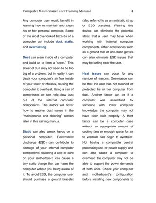 Computer Maintenance and Training Manual 4
Any computer user would benefit in
learning how to maintain and clean
his or her personal computer. Some
of the most overlooked hazards of a
computer can include dust, static,
and overheating.
Dust can roam inside of a computer
and build up to form a “sheet.” This
sheet of dust may not seem to be too
big of a problem, but in reality it can
block your computer’s air flow inside
of your tower or chassis, causing the
computer to overheat. Using a can of
compressed air can help blow dust
out of the internal computer
components. The author will cover
how to resolve dust issues in the
“maintenance and cleaning” section
later in this training manual.
Static can also wreak havoc on a
personal computer. Electrostatic
discharge (ESD) can contribute to
damage of your internal computer
components: touching a chip or card
on your motherboard can cause a
tiny static charge that can harm the
computer without you being aware of
it. To avoid ESD, the computer user
should purchase a ground bracelet
(also referred to as an antistatic strap
or ESD bracelet). Wearing this
device can eliminate the potential
static that a user may have when
working with internal computer
components. Other accessories such
as a ground mat or anti-static gloves
can also eliminate ESD issues that
may be lurking near the user.
Heat issues can occur for any
number of reasons. One reason can
be that the user has not cleaned or
protected his or her computer from
dust. Another factor can be if a
computer was assembled by
someone with lower computer
knowledge: the computer may not
have been built properly. A third
factor can be a computer case
without an appropriate amount of
cooling fans or enough space for air
to ventilate can begin to overheat.
Not having a compatible central
processing unit or power supply unit
can also cause a computer to
overheat: the computer may not be
able to support the power demands
of both units. Check your computer
and motherboard’s configuration
before installing new components to
 