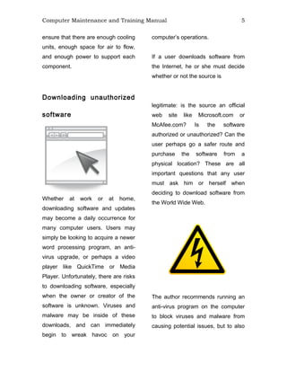 Computer Maintenance and Training Manual 5
ensure that there are enough cooling
units, enough space for air to flow,
and enough power to support each
component.
Downloading unauthorized
software
Whether at work or at home,
downloading software and updates
may become a daily occurrence for
many computer users. Users may
simply be looking to acquire a newer
word processing program, an anti-
virus upgrade, or perhaps a video
player like QuickTime or Media
Player. Unfortunately, there are risks
to downloading software, especially
when the owner or creator of the
software is unknown. Viruses and
malware may be inside of these
downloads, and can immediately
begin to wreak havoc on your
computer’s operations.
If a user downloads software from
the Internet, he or she must decide
whether or not the source is
legitimate: is the source an official
web site like Microsoft.com or
McAfee.com? Is the software
authorized or unauthorized? Can the
user perhaps go a safer route and
purchase the software from a
physical location? These are all
important questions that any user
must ask him or herself when
deciding to download software from
the World Wide Web.
The author recommends running an
anti-virus program on the computer
to block viruses and malware from
causing potential issues, but to also
 