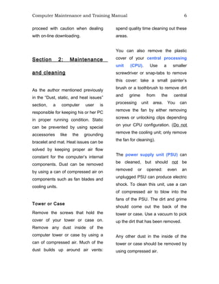 Computer Maintenance and Training Manual 6
proceed with caution when dealing
with on-line downloading.
Section 2: Maintenance
and cleaning
As the author mentioned previously
in the “Dust, static, and heat issues”
section, a computer user is
responsible for keeping his or her PC
in proper running condition. Static
can be prevented by using special
accessories like the grounding
bracelet and mat. Heat issues can be
solved by keeping proper air flow
constant for the computer’s internal
components. Dust can be removed
by using a can of compressed air on
components such as fan blades and
cooling units.
Tower or Case
Remove the screws that hold the
cover of your tower or case on.
Remove any dust inside of the
computer tower or case by using a
can of compressed air. Much of the
dust builds up around air vents:
spend quality time cleaning out these
areas.
You can also remove the plastic
cover of your central processing
unit (CPU). Use a smaller
screwdriver or snap-tabs to remove
this cover: take a small painter’s
brush or a toothbrush to remove dirt
and grime from the central
processing unit area. You can
remove the fan by either removing
screws or unlocking clips depending
on your CPU configuration. (Do not
remove the cooling unit; only remove
the fan for cleaning).
The power supply unit (PSU) can
be cleaned, but should not be
removed or opened: even an
unplugged PSU can produce electric
shock. To clean this unit, use a can
of compressed air to blow into the
fans of the PSU. The dirt and grime
should come out the back of the
tower or case. Use a vacuum to pick
up the dirt that has been removed.
Any other dust in the inside of the
tower or case should be removed by
using compressed air.
 