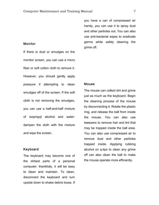 Computer Maintenance and Training Manual 7
Monitor
If there is dust or smudges on the
monitor screen, you can use a micro
fiber or soft cotton cloth to remove it.
However, you should gently apply
pressure if attempting to clean
smudges off of the screen. If the soft
cloth is not removing the smudges,
you can use a half-and-half mixture
of isopropyl alcohol and water:
dampen the cloth with the mixture
and wipe the screen.
Keyboard
The keyboard may become one of
the dirtiest parts of a personal
computer: thankfully, it will be easy
to clean and maintain. To clean,
disconnect the keyboard and turn
upside down to shake debris loose. If
you have a can of compressed air
handy, you can use it to spray dust
and other particles out. You can also
use anti-bacterial wipes to eradicate
germs while safely cleaning the
grime off.
Mouse
The mouse can collect dirt and grime
just as much as the keyboard. Begin
the cleaning process of the mouse
by disconnecting it. Rotate the plastic
ring, and release the ball from inside
the mouse. You can also use
tweezers to remove hair and lint that
may be trapped inside the ball area.
You can also use compressed air to
remove dust and other particles
trapped inside. Applying rubbing
alcohol on q-tips to clean any grime
off can also clean the ball to make
the mouse operate more efficiently.
 