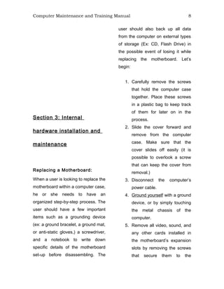 Computer Maintenance and Training Manual 8
Section 3: Internal
hardware installation and
maintenance
Replacing a Motherboard:
When a user is looking to replace the
motherboard within a computer case,
he or she needs to have an
organized step-by-step process. The
user should have a few important
items such as a grounding device
(ex: a ground bracelet, a ground mat,
or anti-static gloves,) a screwdriver,
and a notebook to write down
specific details of the motherboard
set-up before disassembling. The
user should also back up all data
from the computer on external types
of storage (Ex: CD, Flash Drive) in
the possible event of losing it while
replacing the motherboard. Let’s
begin:
1. Carefully remove the screws
that hold the computer case
together. Place these screws
in a plastic bag to keep track
of them for later on in the
process.
2. Slide the cover forward and
remove from the computer
case. Make sure that the
cover slides off easily (it is
possible to overlook a screw
that can keep the cover from
removal.)
3. Disconnect the computer’s
power cable.
4. Ground yourself with a ground
device, or by simply touching
the metal chassis of the
computer.
5. Remove all video, sound, and
any other cards installed in
the motherboard’s expansion
slots by removing the screws
that secure them to the
 