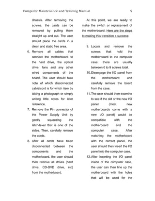 Computer Maintenance and Training Manual 9
chassis. After removing the
screws, the cards can be
removed by pulling them
straight up and out. The user
should place the cards in a
clean and static free area.
6. Remove all cables that
connect the motherboard to
the hard drive, the optical
drive, fans and any other
wired components of the
board. The user should take
note of which disconnected
cable/cord is for which item by
taking a photograph or simply
writing little notes for later
reference.
7. Remove the Pin connector of
the Power Supply Unit by
gently squeezing the
latch/lever that is one of the
sides. Then, carefully remove
the cords.
8. After all cords have been
disconnected between the
components and the
motherboard, the user should
then remove all drives (hard
drive, CD-DVD drive, etc)
from the motherboard.
At this point, we are ready to
make the switch or replacement of
the motherboard. Here are the steps
to making this transition a success:
9. Locate and remove the
screws that hold the
motherboard to the computer
case: there are usually
between 6 to 9 screws total.
10.Disengage the I/O panel from
the motherboard, and
carefully remove the board
from the case.
11.The user should then examine
to see if the old or the new I/O
panel (most new
motherboards come with a
new I/O panel) would be
compatible with the
motherboard and the
computer case. After
matching the motherboard
with the correct panel, the
user should then insert the I/O
panel into the computer case.
12.After inserting the I/O panel
inside of the computer case,
the user can then line up the
motherboard with the holes
that will be used for the
 