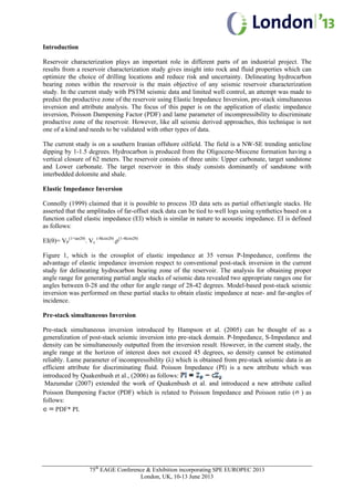 75th
EAGE Conference & Exhibition incorporating SPE EUROPEC 2013
London, UK, 10-13 June 2013
Introduction
Reservoir characterization plays an important role in different parts of an industrial project. The
results from a reservoir characterization study gives insight into rock and fluid properties which can
optimize the choice of drilling locations and reduce risk and uncertainty. Delineating hydrocarbon
bearing zones within the reservoir is the main objective of any seismic reservoir characterization
study. In the current study with PSTM seismic data and limited well control, an attempt was made to
predict the productive zone of the reservoir using Elastic Impedance Inversion, pre-stack simultaneous
inversion and attribute analysis. The focus of this paper is on the application of elastic impedance
inversion, Poisson Dampening Factor (PDF) and lame parameter of incompressibility to discriminate
productive zone of the reservoir. However, like all seismic derived approaches, this technique is not
one of a kind and needs to be validated with other types of data.
The current study is on a southern Iranian offshore oilfield. The field is a NW-SE trending anticline
dipping by 1-1.5 degrees. Hydrocarbon is produced from the Oligocene-Miocene formation having a
vertical closure of 62 meters. The reservoir consists of three units: Upper carbonate, target sandstone
and Lower carbonate. The target reservoir in this study consists dominantly of sandstone with
interbedded dolomite and shale.
Elastic Impedance Inversion
Connolly (1999) claimed that it is possible to process 3D data sets as partial offset/angle stacks. He
asserted that the amplitudes of far-offset stack data can be tied to well logs using synthetics based on a
function called elastic impedance (EI) which is similar in nature to acoustic impedance. EI is defined
as follows:
EI(θ)= VP
(1+tan2θ)
. Vs
(-8ksin2θ)
.ρ(1-4ksin2θ)
Figure 1, which is the crossplot of elastic impedance at 35 versus P-Impedance, confirms the
advantage of elastic impedance inversion respect to conventional post-stack inversion in the current
study for delineating hydrocarbon bearing zone of the reservoir. The analysis for obtaining proper
angle range for generating partial angle stacks of seismic data revealed two appropriate ranges one for
angles between 0-28 and the other for angle range of 28-42 degrees. Model-based post-stack seismic
inversion was performed on these partial stacks to obtain elastic impedance at near- and far-angles of
incidence.
Pre-stack simultaneous Inversion
Pre-stack simultaneous inversion introduced by Hampson et al. (2005) can be thought of as a
generalization of post-stack seismic inversion into pre-stack domain. P-Impedance, S-Impedance and
density can be simultaneously outputted from the inversion result. However, in the current study, the
angle range at the horizon of interest does not exceed 45 degrees, so density cannot be estimated
reliably. Lame parameter of incompressibility (λ) which is obtained from pre-stack seismic data is an
efficient attribute for discriminating fluid. Poisson Impedance (PI) is a new attribute which was
introduced by Quakenbush et al., (2006) as follows:
Mazumdar (2007) extended the work of Quakenbush et al. and introduced a new attribute called
Poisson Dampening Factor (PDF) which is related to Poisson Impedance and Poisson ratio ( ) as
follows:
PDF* PI.
 
