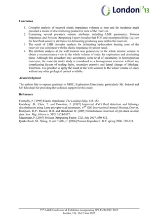 75th
EAGE Conference & Exhibition incorporating SPE EUROPEC 2013
London, UK, 10-13 June 2013
Conclusion
1. Crossplot analysis of inverted elastic impedance volumes at near and far incidence angle
provided a means of discriminating productive zone of the reservoir.
2. Examining several pre-stack seismic attributes including LMR parameters, Poisson
Impedance and Poisson Dampening Factor revealed that PDF and incompressibility (λρ) are
the best fluid-sensitive attributes for delineating producing zone within the reservoir.
3. The result of LMR crossplot analysis for delineating hydrocarbon bearing zone of the
reservoir was consistent with the elastic impedance inversion result.
4. The attribute analysis at the well location was generalized to the whole seismic volume to
obtain a reconnaissance view to the whole volume of study for exploration and developing
plans. Although this procedure may accompany some level of uncertainty in heterogeneous
reservoirs, the reservoir under study is considered as a homogeneous reservoir without any
complicating factors of sealing faults, secondary porosity and lateral change of lithology.
Therefore, it is possible to apply the result at the well location to the whole volume of study
without any other geological control available.
Acknowledgment
The authors like to express gratitude to NIOC, Exploration Directorate, particularly Mr. Sokooti and
Mr. Khoshdel for providing the technical support for this study.
References
Connolly, P. [1999] Elastic Impedance. The Leading Edge, 438-452.
Goodway, B., Chen, T. and Downton, J. [1997] Improved AVO fluid detection and lithology
discrimination using Lame petrophysical parameters. 67th
SEG International Annual Meeting, Denver.
Hampson, D.P., Russell, B.H. and Bankhead, B. [2005] Simultaneous inversion of pre-stack seismic
data. Ann. Mtg. Abstracts, SEG, 1633-1637.
Mazumdar, P. [2007] Poisson Dampening Factor. TLE, July 2007, 850-852.
Quakenbush, M., Shang, B. and Tuttle, C. [2006] Poisson Impedance. TLE, spring 2006, 128-138.
 