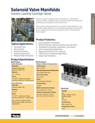 Enhance system integrity with cost effective, manifolded
solenoid valves. Simplify valve installation while reducing total
purchasing, installation, and testing costs.
The modular design allows for a variety of valve options in one
manifold. Valve selection and manifold assembly is performed
by our distribution teams to provide quick turn-around and
local support.
Product Features:
•	 Improved System Reliability
•	 Reduced Fittings, Tubing, and Potential Leak Paths
•	 Simplified Purchashing, Installation, and Testing
•	 Self-contained Cartridge Valves
•	 Stainless Steel Orifice for Long Life
•	 100% Factory Tested Cartridge Valves
•	 Single Tool Installation
Typical Applications:
•	 Assembly Cells
•	 Service Carts
•	 Instrument Panels
•	 Industrial Equipment
•	 Multiple Valve Installation
Solenoid Valve Manifolds
Industry Leading Cartridge Valves
SolenoidValveManifolds
Product Specifications
Mechanical
Voltage:
AC:
24/60, 120/60-110/50,
240/60-220/50
DC:
12 & 24
Connections:
DIN, Leads, Tab
Temperature Class:
F & H
Electrical
Performance
Orifice Sizes:
3/64" to 5/32"
Max Operating Pressure Differential:
Up to 950 psi (65 bar)
Flow Factor (Cv):
Up to 0.38
Seals:
FKM (standard offering)
Shading Ring:
Copper
Media Temperature Range:
32 to 240°F (0 to 116°C)
Ambient Temperature Range:
AC: 32 to 135°F (0 to 57°C)
DC: 32 to 125°F (0 to 52°C)
2-Way & 3-Way Cartridge Valves
Materials:
Stainless Steel (303)
Aluminum (6061-T6)
Stations:
2, 3, 4, 6 & 8
Ports:
1/4" NPT – Inlets and Outlets
Common Inlet Port “2” (both ends)
Materials:
Aluminum (6061-T6)
Stations:
2, 3 & 4
Ports:
1/4" NPT – Inlets and Outlets
Common Inlet Port “1” (both ends)
2-Way Manifolds
3-Way Manifolds
Also used for 2-Way Normally
Closed with multiple inlets and a
single outlet.
 