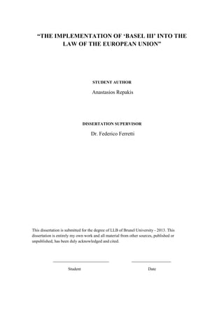 “THE IMPLEMENTATION OF ‘BASEL III’ INTO THE
LAW OF THE EUROPEAN UNION”
STUDENT AUTHOR
Anastasios Repakis
DISSERTATION SUPERVISOR
Dr. Federico Ferretti
This dissertation is submitted for the degree of LLB of Brunel University - 2013. This
dissertation is entirely my own work and all material from other sources, published or
unpublished, has been duly acknowledged and cited.
___________________________ ___________________
Student Date
 