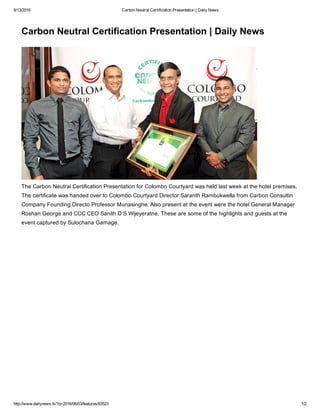 6/13/2016 Carbon Neutral Certification Presentation | Daily News
http://www.dailynews.lk/?q=2016/06/03/features/83523 1/2
Carbon Neutral Certification Presentation | Daily News
The Carbon Neutral Certification Presentation for Colombo Courtyard was held last week at the hotel premises.
The certificate was handed over to Colombo Courtyard Director Saranth Rambukwella from Carbon Consultin
Company Founding Directo Professor Munasinghe. Also present at the event were the hotel General Manager
Roshan George and CCC CEO Sanith D S Wijeyeratne. These are some of the highlights and guests at the
event captured by Sulochana Gamage.
 