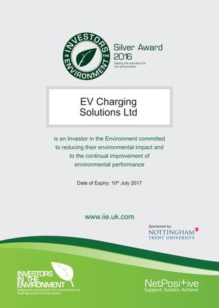 is an Investor in the Environment committed
to reducing their environmental impact and
to the continual improvement of
environmental performance
www.iie.uk.com
2016
Setting the standard for the environment in
Nottinghamshire & Derbyshire
EV Charging
Solutions Ltd
Date of Expiry: 10th
July 2017
Sponsored by:
 
