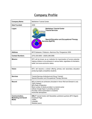  
Company Profile
 
Company Name:  Bethlehem Tutorial Center 
Date Founded:  2008 
Logos:  Bethlehem Tutorial Center 
Tutorial Services 
 
 
 
 
Special Education and Occupational Therapy 
Services (SpOTS) 
 
Address  #073 Sadsaran, Poblacion, Alaminos City, Pangasinan 2404 
Contact Numbers  (075) 205­0959  / (0929) 289­2989 
Mission  BTC will be known as an institution for maximization of human potential,                       
helping children to be achievers in various fields, regardless of orientation,                     
belief, and socio­economic status. 
 
Vision  BTC will become a school offering primary and secondary education                   
producing highly competitive students. 
 
Services  Tutorial Services (Individual and Group Tutorial) 
Special Education and Occupational Therapy Services 
Record  80% of clients are achievers (Included in Honor Roll and Director’s List) 
100% Passers  
98% Rate of Retention 
Most number of clients enrolled in a tutorial center 
Utilizes Google Apps in providing services 
Provides online examination to students 
Home­like atmosphere  
Communication, 
Marketing and Social 
Media 
ONLY ​Tutorial Center with Newsletter published quarterly (BTC Digest) 
Facebook Page 
Twitter 
LinkedIN 
Website (soon) 
 