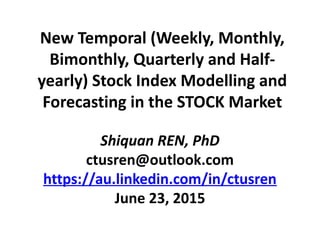 New Temporal (Weekly, Monthly,
Bimonthly, Quarterly and Half-
yearly) Stock Index Modelling and
Forecasting in the STOCK Market
Shiquan REN, PhD
ctusren@outlook.com
https://au.linkedin.com/in/ctusren
June 23, 2015
 