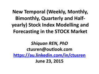 New Temporal (Weekly, Monthly,
Bimonthly, Quarterly and Half-
yearly) Stock Index Modelling and
Forecasting in the STOCK Market
Shiquan REN, PhD
ctusren@outlook.com
https://au.linkedin.com/in/ctusren
June 23, 2015