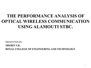 THE PERFORMANCE ANALYSIS OF
OPTICAL WIRELESS COMMUNICATION
USING ALAMOUTI STBC.
PRESENTED BY
SHERIN V.K.
ROYAL COLLEGE OF ENGINEERING AND TECHNOLOGY
1
 