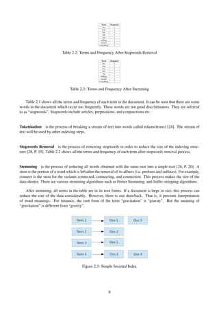 Term frequency
two 1
ways 1
live 1
life 1
one 1
nothing 1
miracle 2
everything 1
Table 2.2: Terms and Frequency After Stopwords Removal
Term frequency
two 1
way 1
live 1
life 1
one 1
nothing 1
miracle 2
everything 1
Table 2.3: Terms and Frequency After Stemming
Table 2.1 shows all the terms and frequency of each term in the document. It can be seen that there are some
words in the document which occur too frequently. These words are not good discriminators. They are referred
to as “stopwords”. Stopwords include articles, prepositions, and conjunctions etc.
Tokenisation is the process of breaking a stream of text into words called tokens(terms) [24]. The stream of
text will be used by other indexing steps.
Stopwords Removal is the process of removing stopwords in order to reduce the size of the indexing struc-
ture [28, P. 15]. Table 2.2 shows all the terms and frequency of each term after stopwords removal process.
Stemming is the process of reducing all words obtained with the same root into a single root [28, P. 20]. A
stem is the portion of a word which is left after the removal of its afﬁxes (i.e. preﬁxes and sufﬁxes). For example,
connect is the stem for the variants connected, connecting, and connection. This process makes the size of the
data shorter. There are various stemming algorithms such as Porter Stemming, and Sufﬁx-stripping algorithms.
After stemming, all terms in the table are in its root forms. If a document is large in size, this process can
reduce the size of the data considerably. However, there is one drawback. That is, it prevents interpretation
of word meanings. For instance, the root form of the term “gravitation” is “gravity”. But the meaning of
“gravitation” is different from “gravity”.
Figure 2.3: Simple Inverted Index
8
 