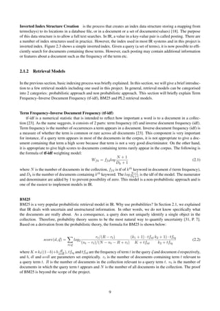 Inverted Index Structure Creation is the process that creates an index data structure storing a mapping from
terms(keys) to its locations in a database ﬁle, or in a document or a set of documents(values) [18]. The purpose
of this data structure is to allow a full text searches. In IR, a value in a key-value pair is called posting. There are
a number of index structures used in practice. However, the index used in most IR systems and in this project is
inverted index. Figure 2.3 shows a simple inverted index. Given a query (a set of terms), it is now possible to efﬁ-
ciently search for documents containing those terms. However, each posting may contain additional information
or features about a document such as the frequency of the term etc.
2.1.2 Retrieval Models
In the previous section, basic indexing process was brieﬂy explained. In this section, we will give a brief introduc-
tion to a few retrieval models including one used in this project. In general, retrieval models can be categorised
into 2 categories: probabilistic approach and non probabilistic approach. This section will brieﬂy explain Term
Frequency–Inverse Document Frequency (tf-idf), BM25 and PL2 retrieval models.
Term Frequency–Inverse Document Frequency (tf-idf)
tf-idf is a numerical statistic that is intended to reﬂect how important a word is to a document in a collec-
tion [23]. As the name suggests, it consists of 2 parts: term frequency (tf) and inverse document frequency (idf).
Term frequency is the number of occurrences a term appears in a document. Inverse document frequency (idf) is
a measure of whether the term is common or rare across all documents [23]. This component is very important
for instance, if a query term appears in most of the documents in the corpus, it is not appropriate to give a doc-
ument containing that term a high score because that term is not a very good discriminator. On the other hand,
it is appropriate to give high scores to documents containing terms rarely appear in the corpus. The following is
the formula of tf-idf weighting model:
Wfk = ffdlog
N + 1
Dk + 1
(2.1)
where N is the number of documents in the collection, ffd is tf of kth keyword in document d (term frequency),
and Dk is the number of documents containing kth keyword. The log N+1
Dk+1 is the idf of the model. The numerator
and denominator are added by 1 to prevent possibility of zero. This model is a non-probabilistic approach and is
one of the easiest to implement models in IR.
BM25
BM25 is a very popular probabilistic retrieval model in IR. Why use probabilities? In Section 2.1, we explained
that IR deals with uncertain and unstructured information. In other words, we do not know speciﬁcally what
the documents are really about. As a consequence, a query does not uniquely identify a single object in the
collection. Therefore, probability theory seems to be the most natural way to quantify uncertainty [31, P. 7].
Based on a derivation from the probabilistic theory, the formula for BM25 is shown below:
score(d, q) =
t∈q
log2
rt/(R − rt)
(nt − rt)/(N − nt − R + rt)
(k1 + 1) · tftd
K + tftd
k2 + 1) · tftq
k2 + tftq
(2.2)
where K = kt((1−b)+b dl
avdl ), tftq and tftd are the frequency of term t in the query q and document d respectively,
and b, dl and avdl are parameters set empirically. rt is the number of documents containing term t relevant to
a query term t. R is the number of documents in the collection relevant to a query term t. nt is the number of
documents in which the query term t appears and N is the number of all documents in the collection. The proof
of BM25 is beyond the scope of the project.
9
 