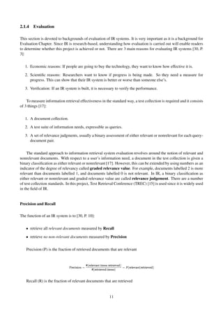 2.1.4 Evaluation
This section is devoted to backgrounds of evaluation of IR systems. It is very important as it is a background for
Evaluation Chapter. Since IR is research-based, understanding how evaluation is carried out will enable readers
to determine whether this project is achieved or not. There are 3 main reasons for evaluating IR systems [30, P.
3]:
1. Economic reasons: If people are going to buy the technology, they want to know how effective it is.
2. Scientiﬁc reasons: Researchers want to know if progress is being made. So they need a measure for
progress. This can show that their IR system is better or worse than someone else’s.
3. Veriﬁcation: If an IR system is built, it is necessary to verify the performance.
To measure information retrieval effectiveness in the standard way, a test collection is required and it consists
of 3 things [17]:
1. A document collection.
2. A test suite of information needs, expressible as queries.
3. A set of relevance judgments, usually a binary assessment of either relevant or nonrelevant for each query-
document pair.
The standard approach to information retrieval system evaluation revolves around the notion of relevant and
nonrelevant documents. With respect to a user’s information need, a document in the test collection is given a
binary classiﬁcation as either relevant or nonrelevant [17]. However, this can be extended by using numbers as an
indicator of the degree of relevancy called graded relevance value. For example, documents labelled 2 is more
relevant than documents labelled 1, and documents labelled 0 is not relevant. In IR, a binary classiﬁcation as
either relevant or nonrelevant and graded relevance value are called relevance judgement. There are a number
of test collection standards. In this project, Text Retrieval Conference (TREC) [15] is used since it is widely used
in the ﬁeld of IR.
Precision and Recall
The function of an IR system is to [30, P. 10]:
• retrieve all relevant documents measured by Recall
• retrieve no non-relevant documents measured by Precision
Precision (P) is the fraction of retrieved documents that are relevant
Recall (R) is the fraction of relevant documents that are retrieved
11
 