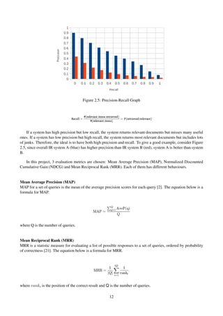 Figure 2.5: Precision-Recall Graph
If a system has high precision but low recall, the system returns relevant documents but misses many useful
ones. If a system has low precision but high recall, the system returns most relevant documents but includes lots
of junks. Therefore, the ideal is to have both high precision and recall. To give a good example, consider Figure
2.5, since overall IR system A (blue) has higher precision than IR system B (red), system A is better than system
B.
In this project, 3 evaluation metrics are chosen: Mean Average Precision (MAP), Normalized Discounted
Cumulative Gain (NDCG) and Mean Reciprocal Rank (MRR). Each of them has different behaviours.
Mean Average Precision (MAP)
MAP for a set of queries is the mean of the average precision scores for each query [2]. The equation below is a
formula for MAP.
where Q is the number of queries.
Mean Reciprocal Rank (MRR)
MRR is a statistic measure for evaluating a list of possible responses to a set of queries, ordered by probability
of correctness [21]. The equation below is a formula for MRR.
where ranki is the position of the correct result and Q is the number of queries.
12
 