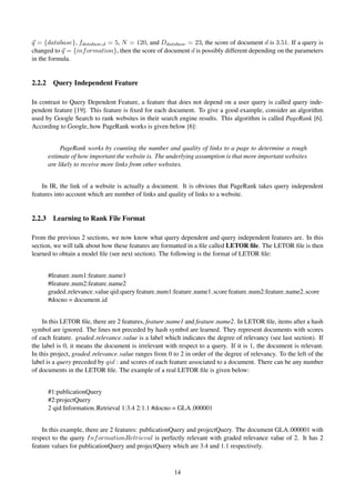 q = {database}, fdatabase,d = 5, N = 120, and Ddatabase = 23, the score of document d is 3.51. If a query is
changed to q = {information}, then the score of document d is possibly different depending on the parameters
in the formula.
2.2.2 Query Independent Feature
In contrast to Query Dependent Feature, a feature that does not depend on a user query is called query inde-
pendent feature [19]. This feature is ﬁxed for each document. To give a good example, consider an algorithm
used by Google Search to rank websites in their search engine results. This algorithm is called PageRank [6].
According to Google, how PageRank works is given below [6]:
PageRank works by counting the number and quality of links to a page to determine a rough
estimate of how important the website is. The underlying assumption is that more important websites
are likely to receive more links from other websites.
In IR, the link of a website is actually a document. It is obvious that PageRank takes query independent
features into account which are number of links and quality of links to a website.
2.2.3 Learning to Rank File Format
From the previous 2 sections, we now know what query dependent and query independent features are. In this
section, we will talk about how these features are formatted in a ﬁle called LETOR ﬁle. The LETOR ﬁle is then
learned to obtain a model ﬁle (see next section). The following is the format of LETOR ﬁle:
#feature num1:feature name1
#feature num2:feature name2
graded relevance value qid:query feature num1:feature name1 score feature num2:feature name2 score
#docno = document id
In this LETOR ﬁle, there are 2 features, feature name1 and feature name2. In LETOR ﬁle, items after a hash
symbol are ignored. The lines not preceded by hash symbol are learned. They represent documents with scores
of each feature. graded relevance value is a label which indicates the degree of relevancy (see last section). If
the label is 0, it means the document is irrelevant with respect to a query. If it is 1, the document is relevant.
In this project, graded relevance value ranges from 0 to 2 in order of the degree of relevancy. To the left of the
label is a query preceded by qid : and scores of each feature associated to a document. There can be any number
of documents in the LETOR ﬁle. The example of a real LETOR ﬁle is given below:
#1:publicationQuery
#2:projectQuery
2 qid:Information Retrieval 1:3.4 2:1.1 #docno = GLA 000001
In this example, there are 2 features: publicationQuery and projectQuery. The document GLA 000001 with
respect to the query InformationRetrieval is perfectly relevant with graded relevance value of 2. It has 2
feature values for publicationQuery and projectQuery which are 3.4 and 1.1 respectively.
14
 