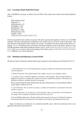2.2.4 Learning to Rank Model File Format
After a LETOR ﬁle is learned, we obtain a Learned Model. This section aims to show some learned model ﬁle
formats.
## Coordinate Ascent
## Restart = 2
## MaxIteration = 25
## StepBase = 0.05
## StepScale = 2.0
## Tolerance = 0.001
## Regularized = false
## Slack = 0.001
1:0.64 2:4.34 3:4.3 4:2.0 5:1.2 6:9.1 7:3.3
The lines preceded by hash symbols are ignored. The above learned model applies Coordinate Ascent LETOR
technique. Knowing what parameters preceded by hash symbols mean is out of the scope of the project. We
only take lines not preceded by hash symbols into account. According to the above learned model, there are 7
features (1 to 7). The ﬂoating values associated to each feature indicate a score of the feature. However, some
LETOR algorithms might produce duplicate features such as 1:0.64 2:4.34 3:4.3 4:2.0 5:1.2 6:9.1 7:3.3 1:1.2
5:3.2. In this case, we sum up values corresponding to the feature, giving 1:1.84 2:4.34 3:4.3 4:2.0 5:4.4 6:9.1
7:3.3. AdaRank is one of those algorithms.
2.2.5 Obtaining and Deploying a Learned Model
The general steps for obtaining a learned model using a learning to rank technique are the following [27, P. 4]:
1. Top k Retrieval: For a set of training queries, generate a sample of k documents using an initial
retrieval approach.
2. Feature Extraction: For each document in the sample, extract a vector of feature values.
3. Learning: Learn a model by applying a learning to rank technique. Each technique deploys a
different loss function to estimate the goodness of various combination of features. Documents are
labelled according to available relevance assessments.
Once a learned model has been obtained from the above learning steps, it can be deployed within a
search engine as follows [27, P. 4]
4. Top k Retrieval: For an unseen test query, a sample of k documents is generated in the same
manner as step (1).
5. Feature Extraction: As in step (2), a vector of feature values is extracted for each document in
the sample. The set of features should be exactly the same as for (2).
6. Learned Model Application: The ﬁnal ranking of documents for the query is obtained by applying
the learned model on every document in the sample, and sorting by descending predicted score.
Figure 2.6 illustrates an architecture of a machine-learned IR system. How this architecture links to our
approach will be discussed in Section 4.
15
 