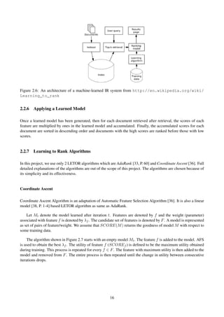 Figure 2.6: An architecture of a machine-learned IR system from http://en.wikipedia.org/wiki/
Learning_to_rank
2.2.6 Applying a Learned Model
Once a learned model has been generated, then for each document retrieved after retrieval, the scores of each
feature are multiplied by ones in the learned model and accumulated. Finally, the accumulated scores for each
document are sorted in descending order and documents with the high scores are ranked before those with low
scores.
2.2.7 Learning to Rank Algorithms
In this project, we use only 2 LETOR algorithms which are AdaRank [33, P. 60] and Coordinate Ascent [36]. Full
detailed explanations of the algorithms are out of the scope of this project. The algorithms are chosen because of
its simplicity and its effectiveness.
Coordinate Ascent
Coordinate Ascent Algorithm is an adaptation of Automatic Feature Selection Algorithm [36]. It is also a linear
model [38, P. 1-4] based LETOR algorithm as same as AdaRank.
Let Mt denote the model learned after iteration t. Features are denoted by f and the weight (parameter)
associated with feature f is denoted by λf . The candidate set of features is denoted by F. A model is represented
as set of pairs of feature/weight. We assume that SCORE(M) returns the goodness of model M with respect to
some training data.
The algorithm shown in Figure 2.7 starts with an empty model Mt. The feature f is added to the model. AFS
is used to obtain the best λf . The utility of feature f (SCOREf ) is deﬁned to be the maximum utility obtained
during training. This process is repeated for every f ∈ F. The feature with maximum utility is then added to the
model and removed from F. The entire process is then repeated until the change in utility between consecutive
iterations drops.
16
 