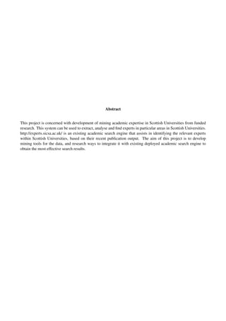 Abstract
This project is concerned with development of mining academic expertise in Scottish Universities from funded
research. This system can be used to extract, analyse and ﬁnd experts in particular areas in Scottish Universities.
http://experts.sicsa.ac.uk/ is an existing academic search engine that assists in identifying the relevant experts
within Scottish Universities, based on their recent publication output. The aim of this project is to develop
mining tools for the data, and research ways to integrate it with existing deployed academic search engine to
obtain the most effective search results.
 
