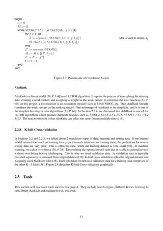 begin
t := 0
Mt :={}
while SCORE(Mt) − SCORE(Mt−1) > 0 do
for f ∈ F do
ˆλ := argmaxλf
SCORE(M ∪ {(f, λf )}) AFS is used to obtain λf
SCOREf := SCORE(M ∪ {(f, ˆλf )})
end
f∗ := argmaxf SCOREf
M := M ∪ {(f∗, ˆλf∗ )}
F := F − {f∗}
t := t + 1
end
end
Figure 2.7: Pseudocode of Coordinate Ascent
AdaRank
AdaRank is a linear model [38, P. 1-4] based LETOR algorithm. It repeats the process of reweighting the training
data, creating a weak ranker, and assigning a weight to the weak ranker, to minimise the loss function [33, P.
60]. In this project, a loss function is an evaluation measure such as MAP, NDCG, etc. Then AdaRank linearly
combines the weak rankers as the ranking model. One advantage of AdaRank is its simplicity, and it is one of
the simplest learning to rank algorithms [33, P. 60]. In Section 2.2.4, we discussed that AdaRank is one of the
LETOR algorithms which produce duplicate features such as 1:0.64 2:4.34 3:4.3 4:2.0 5:1.2 6:9.1 7:3.3 1:1.2
5:3.2. The reason behind it is that AdaRank can select the same feature multiple times [19].
2.2.8 K-fold Cross-validation
In Sections 2.2 and 2.2.5, we talked about 2 mandatory types of data: training and testing data. If our learned
model is based too much on training data (pays too much attentions on training data), the predictions for unseen
testing data are very poor. This is often the case, when our training dataset is very small [38]. In machine
learning, we call it over-ﬁtting [38, P. 28]. Determining the optimal model such that it is able to generalise well
without over-ﬁtting is very challenging. This is why we need validation data. A validation data is typically
provided separately or removed from original dataset [19]. K-fold cross-validation splits the original dataset into
K equally sized blocks or folds [38]. Each fold takes its turn as a validation data for a training data comprised of
the other K - 1 folds [38]. Figure 2.8 describes K-fold Cross-validation graphically.
2.3 Tools
This section will discussed tools used in this project. They include search engine platform Terrier, learning to
rank library RankLib and evaluation tool, trec eval.
17
 