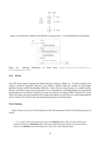 Figure 2.8: K-fold Cross-validation from Machine Learning Lecture 3 - Linear Modelling By Simon Rogers
Figure 2.9: Indexing Architecture of Terrier from http://terrier.org/docs/v3.5/
basicComponents.html
2.3.1 Terrier
Every IR system requires programs that handle indexing, retrieving, ranking, etc. To build everything from
scratch, it would be impossible within the 1 year duration. However, there are a number of search engine
platforms that deal with IR functionalities effectively. Terrier [14] was chosen because it is a highly ﬂexible,
efﬁcient, and effective open source search engine. It is a comprehensive, and ﬂexible platform for research and
experimentation in text retrieval. Research can easily be carried out on standard TREC collection [15]. Using
Terrier, this project can easily extend from the existing search engine as it used Terrier as a search engine platform
and it is written in Java which is the same programming language used in this project.
Terrier Indexing
Figure 2.9 gives an overview of the interaction of the main components involved in the indexing process of
Terrier.
1. A corpus will be represented in the form of a Collection object. Raw text data will be repre-
sented in the form of a Document object. Document implementations usually are provided with an
instance of a Tokeniser class that breaks pieces of text into single indexing tokens.
18
 