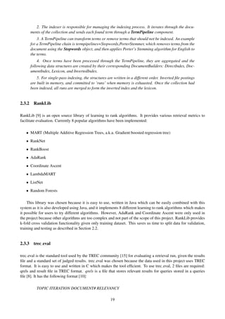 2. The indexer is responsible for managing the indexing process. It iterates through the docu-
ments of the collection and sends each found term through a TermPipeline component.
3. A TermPipeline can transform terms or remove terms that should not be indexed. An example
for a TermPipeline chain is termpipelines=Stopwords,PorterStemmer, which removes terms from the
document using the Stopwords object, and then applies Porter’s Stemming algorithm for English to
the terms.
4. Once terms have been processed through the TermPipeline, they are aggregated and the
following data structures are created by their corresponding DocumentBuilders: DirectIndex, Doc-
umentIndex, Lexicon, and InvertedIndex.
5. For single-pass indexing, the structures are written in a different order. Inverted ﬁle postings
are built in memory, and committed to ’runs’ when memory is exhausted. Once the collection had
been indexed, all runs are merged to form the inverted index and the lexicon.
2.3.2 RankLib
RankLib [9] is an open source library of learning to rank algorithms. It provides various retrieval metrics to
facilitate evaluation. Currently 8 popular algorithms have been implemented:
• MART (Multiple Additive Regression Trees, a.k.a. Gradient boosted regression tree)
• RankNet
• RankBoost
• AdaRank
• Coordinate Ascent
• LambdaMART
• ListNet
• Random Forests
This library was chosen because it is easy to use, written in Java which can be easily combined with this
system as it is also developed using Java, and it implements 8 different learning to rank algorithms which makes
it possible for users to try different algorithms. However, AdaRank and Coordinate Ascent were only used in
the project because other algorithms are too complex and not part of the scope of this project. RankLib provides
k-fold cross validation functionality given only training dataset. This saves us time to split data for validation,
training and testing as described in Section 2.2.
2.3.3 trec eval
trec eval is the standard tool used by the TREC community [15] for evaluating a retrieval run, given the results
ﬁle and a standard set of judged results. trec eval was chosen because the data used in this project uses TREC
format. It is easy to use and written in C which makes the tool efﬁcient. To use trec eval, 2 ﬁles are required:
qrels and result ﬁle in TREC format. qrels is a ﬁle that stores relevant results for queries stored in a queries
ﬁle [8]. It has the following format [10]:
TOPIC ITERATION DOCUMENT# RELEVANCY
19
 