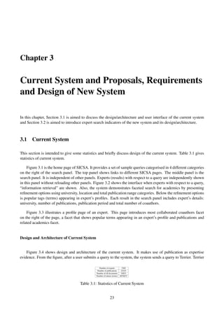 Chapter 3
Current System and Proposals, Requirements
and Design of New System
In this chapter, Section 3.1 is aimed to discuss the design/architecture and user interface of the current system
and Section 3.2 is aimed to introduce expert search indicators of the new system and its design/architecture.
3.1 Current System
This section is intended to give some statistics and brieﬂy discuss design of the current system. Table 3.1 gives
statistics of current system.
Figure 3.1 is the home page of SICSA. It provides a set of sample queries categorised in 4 different categories
on the right of the search panel. The top panel shows links to different SICSA pages. The middle panel is the
search panel. It is independent of other panels. Experts (results) with respect to a query are independently shown
in this panel without reloading other panels. Figure 3.2 shows the interface when experts with respect to a query,
“information retrieval” are shown. Also, the system demonstrates faceted search for academics by presenting
reﬁnement options using university, location and total publication range categories. Below the reﬁnement options
is popular tags (terms) appearing in expert’s proﬁles. Each result in the search panel includes expert’s details:
university, number of publications, publication period and total number of coauthors.
Figure 3.3 illustrates a proﬁle page of an expert. This page introduces most collaborated coauthors facet
on the right of the page, a facet that shows popular terms appearing in an expert’s proﬁle and publications and
related academics facet.
Design and Architecture of Current System
Figure 3.4 shows design and architecture of the current system. It makes use of publication as expertise
evidence. From the ﬁgure, after a user submits a query to the system, the system sends a query to Terrier. Terrier
Number of experts 1569
Number of publications 22225
Number of all documents 24823
Number of tokens (terms) 6876832
Table 3.1: Statistics of Current System
23
 