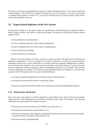 then processes the query using publication as expertise evidence. During this process, PL2 retrieval model and
voting technique expCombMNZ are applied to calcuate the score of each expert. The score of each expert
is computed using equation 2.4 where scored is the score of expert using PL2 retrieval model. Finally Terrier
returns relevant experts to the user.
3.2 Expert Search Indicators of the New System
As discussed in Chapter 1.3, this project makes use of publications and funded projects as expertise evidence.
Based on these evidence, what makes an expert a good expert? we propose several intuitions about a relevant
expert as follows
• he has published a lot of publications.
• he has co-authored with a lot of other experts in publications.
• he has co-authored with a lot of other experts in funded projects.
• he has received a lot of funding.
• he has involved in a lot of projects.
Reasons why such intuitions are chosen are because experts are likely to be professional if they have all
intuitions described above. To give an example, If an expert is looking for co-workers for a project related to
information retrieval, he of course would look for co-workers who have experience (published lots of publica-
tions, involved in lots of projects, etc) and received lots of funding in the ﬁeld of interest. It can be seen clearly
that these intuitions or features in learning to rank are independent of the query a user submits. These features
are query independent (see Chapter 2.2.2). However, query dependent features (see Chapter 2.2.1) are taken into
account as well. In this project, there are 2 query dependent features:
• An expert has published publications on the topic of query (Current System)
• An expert has been involved in projects on the topic of query
To sum up, a good expert should have high scores in both query dependent and independent features.
3.2.1 Requirements Speciﬁcation
Due to the scope of the project it would be impossible to start without a clear vision of how the end product
should function. These requirements were decided on during the early stages of the project. The reasoning
behind them comes primarily from a number of sources:
• Research into a previous attempt at current SICSA system (Section 3.1).
• Research into presenting query results (Section 2.4.1).
• Research into learning to rank techniques to enhancing the performance of the retrieval system by integrat-
ing different kinds of expertise evidence (Section 2.2).
• Discussion with Dr. Craig Macdonald.
26
 
