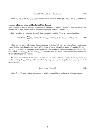 Rcand(q) = Rcand(qpub) ∪ Rcand(qproj) (3.2)
where Rpub(qpub) and Rproj(qproj) are the rankings of candidate with respect to qpub and qproj respectively.
Applying a Learned Model and Producing Final Ranking
In the previous section, we discussed how ranking of candidates is obtained (Rcand(q)). In this section, we will
propose how to apply the ranking with a learned model (see Chapters 2.2.5 and 2.2.6).
Given a ranking of candidates Rcand(q), the score of each candidate C can be computed as follows:
score(C, q) =
fqi
wfqi
· featfqi
(C) + wfq,pub
· scoreqpub
(C) + wfq,proj
· scoreqproj
(C) (3.3)
where fqi is a query independent feature discussed in Section 3.2, wfqi
is a value of query independent
feature fqi in a learned model, and featfqi
(C) is a value of query independent feature of candidate C. wfq,pub
and wfq,proj
are values of query depenent features in a learned model of publications and projects respectively
(see Section 3.2). scoreqpub
(C) and scoreqproj
(C) are publication and project scores of candidate C respectively
(discussed in the previous section).
Once each candidate has its ﬁnal score computed, we sort all the candidates’ score in decreasing order. This
is a ﬁnal ranking Rfinal. Sorting can be done efﬁciently using O(n·logn) sorting algorithm such as QuickSort,
or MergeSort.
Rfinal = sort( ˆRcand(q)) (3.4)
where ˆRcand(q) is the ranking of cadidates for which each candidate’s ﬁnal score is already computed.
29
 
