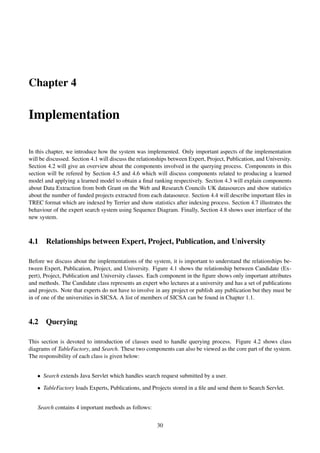 Chapter 4
Implementation
In this chapter, we introduce how the system was implemented. Only important aspects of the implementation
will be discussed. Section 4.1 will discuss the relationships between Expert, Project, Publication, and University.
Section 4.2 will give an overview about the components involved in the querying process. Components in this
section will be refered by Section 4.5 and 4.6 which will discuss components related to producing a learned
model and applying a learned model to obtain a ﬁnal ranking respectively. Section 4.3 will explain components
about Data Extraction from both Grant on the Web and Research Councils UK datasources and show statistics
about the number of funded projects extracted from each datasource. Section 4.4 will describe important ﬁles in
TREC format which are indexed by Terrier and show statistics after indexing process. Section 4.7 illustrates the
behaviour of the expert search system using Sequence Diagram. Finally, Section 4.8 shows user interface of the
new system.
4.1 Relationships between Expert, Project, Publication, and University
Before we discuss about the implementations of the system, it is important to understand the relationships be-
tween Expert, Publication, Project, and University. Figure 4.1 shows the relationship between Candidate (Ex-
pert), Project, Publication and University classes. Each component in the ﬁgure shows only important attributes
and methods. The Candidate class represents an expert who lectures at a university and has a set of publications
and projects. Note that experts do not have to involve in any project or publish any publication but they must be
in of one of the universities in SICSA. A list of members of SICSA can be found in Chapter 1.1.
4.2 Querying
This section is devoted to introduction of classes used to handle querying process. Figure 4.2 shows class
diagrams of TableFactory, and Search. These two components can also be viewed as the core part of the system.
The responsibility of each class is given below:
• Search extends Java Servlet which handles search request submitted by a user.
• TableFactory loads Experts, Publications, and Projects stored in a ﬁle and send them to Search Servlet.
Search contains 4 important methods as follows:
30
 
