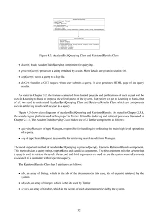 Figure 4.3: AcademTechQuerying Class and RetrievedResults Class
• doInit() loads AcademTechQuerying component for querying.
• processQuery() processes a query obtained by a user. More details are given in section 4.6.
• logQuery() saves a query to a log ﬁle.
• doGet() handles a GET request when user submits a query. It also generates HTML page of the query
results.
As stated in Chapter 3.2, the features extracted from funded projects and publications of each expert will be
used in Learning to Rank to improve the effectiveness of the system. But before we get to Learning to Rank, ﬁrst
of all, we need to understand AcademTechQuerying Class and RetrievedResults Class which are components
used in retrieving results with respect to a query.
Figure 4.3 shows class diagrams of AcademTechQuerying and RetrievedResults. As stated in Chapter 2.3.1,
the search engine platform used in this project is Terrier. It handles indexing and retrieval processes discussed in
Chapter 2.1.1. The AcademTechQuerying Class makes use of 2 Terrier components as follows:
• queryingManager of type Manager, responsible for handling/co-ordinating the main high-level operations
of a query.
• srq of type SearchRequest, responsible for retrieving search result from Manager.
The most important method of AcademTechQuerying is processQuery(). It returns RetrievedResults component.
This method takes a query string, supportDocs and candId as arguments. The ﬁrst argument tells the system that
a query is used to retrieve the result, the second and third arguments are used in case the system wants documents
associated to a candidate with respect to a query.
The RetrievedResults Class has 3 attributes as follows:
• ids, an array of String, which is the ids of the documents(in this case, ids of experts) retrieved by the
system.
• tdocids, an array of Integer, which is the ids used by Terrier
• scores, an array of Double, which is the scores of each document retrieved by the system.
32
 
