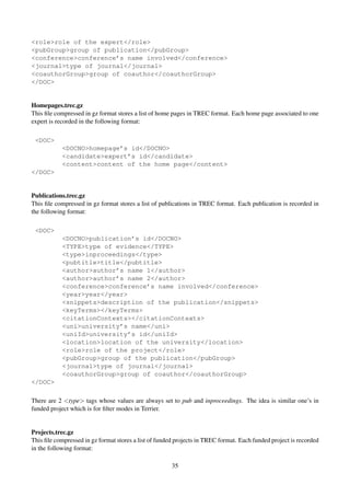 <role>role of the expert</role>
<pubGroup>group of publication</pubGroup>
<conference>conference’s name involved</conference>
<journal>type of journal</journal>
<coauthorGroup>group of coauthor</coauthorGroup>
</DOC>
Homepages.trec.gz
This ﬁle compressed in gz format stores a list of home pages in TREC format. Each home page associated to one
expert is recorded in the following format:
<DOC>
<DOCNO>homepage’s id</DOCNO>
<candidate>expert’s id</candidate>
<content>content of the home page</content>
</DOC>
Publications.trec.gz
This ﬁle compressed in gz format stores a list of publications in TREC format. Each publication is recorded in
the following format:
<DOC>
<DOCNO>publication’s id</DOCNO>
<TYPE>type of evidence</TYPE>
<type>inproceedings</type>
<pubtitle>title</pubtitle>
<author>author’s name 1</author>
<author>author’s name 2</author>
<conference>conference’s name involved</conference>
<year>year</year>
<snippets>description of the publication</snippets>
<keyTerms></keyTerms>
<citationContexts></citationContexts>
<uni>university’s name</uni>
<uniId>university’s id</uniId>
<location>location of the university</location>
<role>role of the project</role>
<pubGroup>group of the publication</pubGroup>
<journal>type of journal</journal>
<coauthorGroup>group of coauthor</coauthorGroup>
</DOC>
There are 2 <type> tags whose values are always set to pub and inproceedings. The idea is similar one’s in
funded project which is for ﬁlter modes in Terrier.
Projects.trec.gz
This ﬁle compressed in gz format stores a list of funded projects in TREC format. Each funded project is recorded
in the following format:
35
 