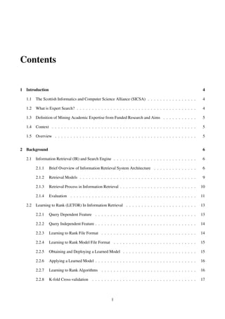 Contents
1 Introduction 4
1.1 The Scottish Informatics and Computer Science Alliance (SICSA) . . . . . . . . . . . . . . . . 4
1.2 What is Expert Search? . . . . . . . . . . . . . . . . . . . . . . . . . . . . . . . . . . . . . . . 4
1.3 Deﬁnition of Mining Academic Expertise from Funded Research and Aims . . . . . . . . . . . 5
1.4 Context . . . . . . . . . . . . . . . . . . . . . . . . . . . . . . . . . . . . . . . . . . . . . . . 5
1.5 Overview . . . . . . . . . . . . . . . . . . . . . . . . . . . . . . . . . . . . . . . . . . . . . . 5
2 Background 6
2.1 Information Retrieval (IR) and Search Engine . . . . . . . . . . . . . . . . . . . . . . . . . . . 6
2.1.1 Brief Overview of Information Retrieval System Architecture . . . . . . . . . . . . . . 6
2.1.2 Retrieval Models . . . . . . . . . . . . . . . . . . . . . . . . . . . . . . . . . . . . . . 9
2.1.3 Retrieval Process in Information Retrieval . . . . . . . . . . . . . . . . . . . . . . . . . 10
2.1.4 Evaluation . . . . . . . . . . . . . . . . . . . . . . . . . . . . . . . . . . . . . . . . . 11
2.2 Learning to Rank (LETOR) In Information Retrieval . . . . . . . . . . . . . . . . . . . . . . . 13
2.2.1 Query Dependent Feature . . . . . . . . . . . . . . . . . . . . . . . . . . . . . . . . . 13
2.2.2 Query Independent Feature . . . . . . . . . . . . . . . . . . . . . . . . . . . . . . . . . 14
2.2.3 Learning to Rank File Format . . . . . . . . . . . . . . . . . . . . . . . . . . . . . . . 14
2.2.4 Learning to Rank Model File Format . . . . . . . . . . . . . . . . . . . . . . . . . . . 15
2.2.5 Obtaining and Deploying a Learned Model . . . . . . . . . . . . . . . . . . . . . . . . 15
2.2.6 Applying a Learned Model . . . . . . . . . . . . . . . . . . . . . . . . . . . . . . . . . 16
2.2.7 Learning to Rank Algorithms . . . . . . . . . . . . . . . . . . . . . . . . . . . . . . . 16
2.2.8 K-fold Cross-validation . . . . . . . . . . . . . . . . . . . . . . . . . . . . . . . . . . 17
1
 