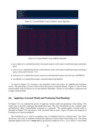 Figure 4.7: Learned Model Using Coordinate Ascent Algorithm
Figure 4.8: Learned Model Using AdaRank Algorithm
• processQuery() is a method that retrieve documents (experts) with respect to publication query and project
query.
• setScores() is a method that performs a union between results with respect to publication query and project
query as discussed in Section 3.2.2
• setFeatures() is a method that extracts features for each document (expert) and write into a LETOR ﬁle.
• learnModel() is a method that produces a learned model using RankLib.
As stated in Chapter 2.3.2, learning to rank algorithms used in this project are AdaRank and Coordinate
Ascent. The performance of each of them will be discussed in Evaluation Section. Figures 4.7 and 4.8 show
learned models using Coordinate Ascent and AdaRank Algorithms. Section 4.6 will explain a component used
to apply a learned model.
4.6 Applying a Learned Model and Producing Final Ranking
In Chapter 3.2.2, we explained the process of applying a learned model and generating a ﬁnal ranking. This
section aims to describe components that handle these tasks. The class CandidateScores has a method called,
getTotalScore() taking a learnedModel component as a parameter. This method applies a learned model as
described in Chapter 2.2.6 and returns a score associated with an expert. Figure 4.9 shows class diagrams of
Candidatescores and LearnedModel.
The CandidateScores is used for computing scores of candidates based on a learned model. The Candi-
dateSorting sorts scores of candidates obtained after applying a learned model in descending score. The sorting
algorithm applied in this class is merge sort [5], giving time complexity of O(n · log n) where n is the number
38
 